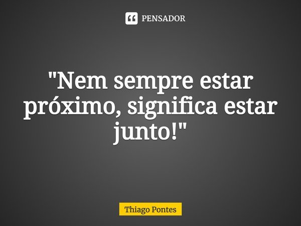 ⁠"Nem sempre estar próximo, significa estar junto!"... Frase de Thiago Pontes.