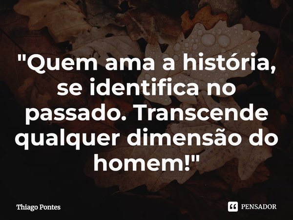 ⁠"Quem ama a história, se identifica no passado. Transcende qualquer dimensão do homem!"... Frase de Thiago Pontes.