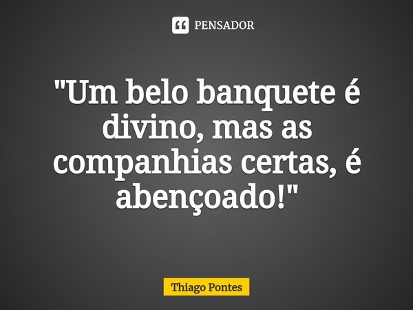 ⁠"Um belo banquete é divino, mas as companhias certas, é abençoado!"... Frase de Thiago Pontes.