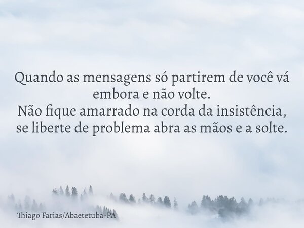 Quando as mensagens só partirem de você vá embora e não volte. Não fique amarrado na corda da insistência, se liberte de problema abra as mãos e a solte.... Frase de Thiago FariasAbaetetuba-PA.