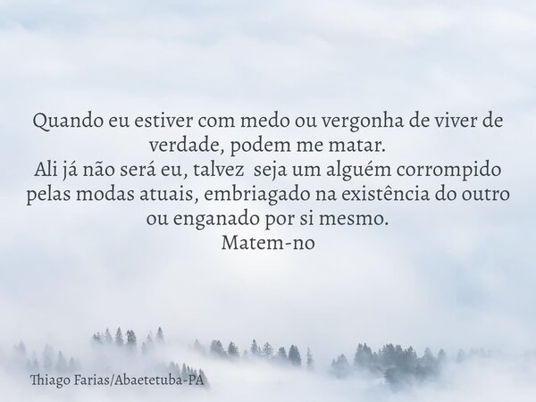 Quando eu estiver com medo ou vergonha de viver de verdade, podem me matar. Ali já não será eu, talvez seja um alguém corrompido pelas modas atuais, embriagado ... Frase de Thiago FariasAbaetetuba-PA.