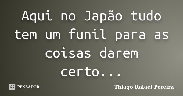 Aqui no Japão tudo tem um funil para as coisas darem certo...... Frase de Thiago Rafael Pereira.