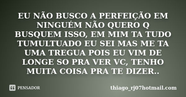 EU NÃO BUSCO A PERFEIÇÃO EM NINGUÉM NÃO QUERO Q BUSQUEM ISSO, EM MIM TA TUDO TUMULTUADO EU SEI MAS ME TA UMA TREGUA POIS EU VIM DE LONGE SO PRA VER VC, TENHO MU... Frase de thiago_rj07hotmail.com.