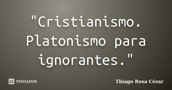 "Cristianismo. Platonismo para ignorantes."... Frase de Thiago Rosa Cézar.
