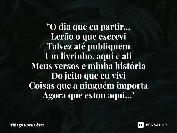 ⁠"O dia que eu partir...
Lerão o que escrevi
Talvez até publiquem
Um livrinho, aqui e ali
Meus versos e minha história
Do jeito que eu vivi
Coisas que a ni... Frase de Thiago Rosa Cézar.