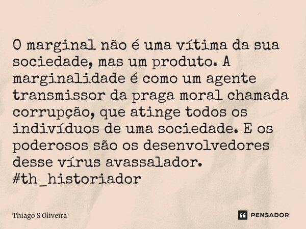 ⁠O marginal não é uma vítima da sua sociedade, mas um produto. A marginalidade é como um agente transmissor da praga moral chamada corrupção, que atinge todos o... Frase de Thiago S Oliveira.