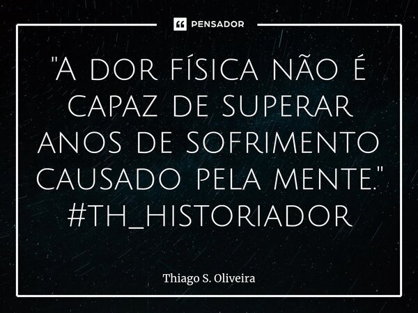 ⁠"A dor física não é capaz de superar anos de sofrimento causado pela mente."
#th_historiador... Frase de Thiago S. Oliveira.