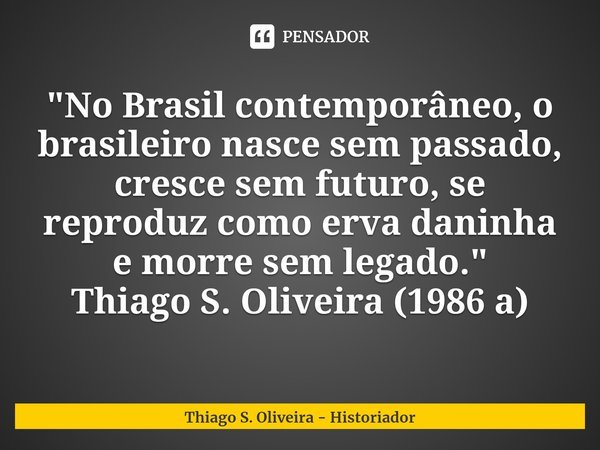 "⁠No Brasil contemporâneo, o brasileiro nasce sem passado, cresce sem futuro, se reproduz como erva daninha e morre sem legado."
Thiago S. Oliveira (1... Frase de Thiago S. Oliveira - Historiador.