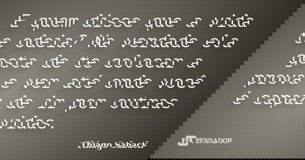 E quem disse que a vida te odeia? Na verdade ela gosta de te colocar a prova e ver até onde você é capaz de ir por outras vidas.... Frase de Thiago Saback.