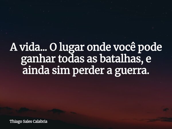 A vida... O lugar onde você pode ganhar todas as batalhas, e ainda sim perder a guerra.... Frase de Thiago Sales Calabria.