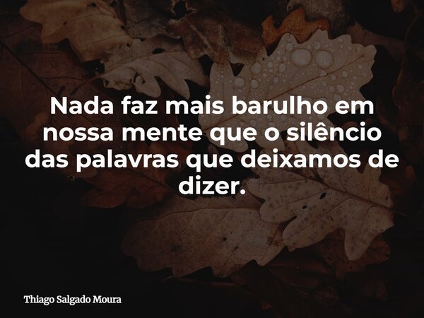 Nada faz mais barulho em nossa mente que o silêncio das palavras que deixamos de dizer.... Frase de Thiago Salgado Moura.