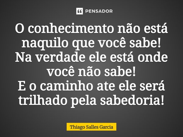 ⁠O conhecimento não está naquilo que você sabe! Na verdade ele está onde você não sabe! E o caminho até ele será trilhado pela sabedoria!... Frase de Thiago Salles Garcia.