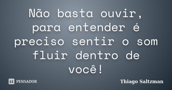 Não basta ouvir, para entender é preciso sentir o som fluir dentro de você!... Frase de Thiago Saltzman.