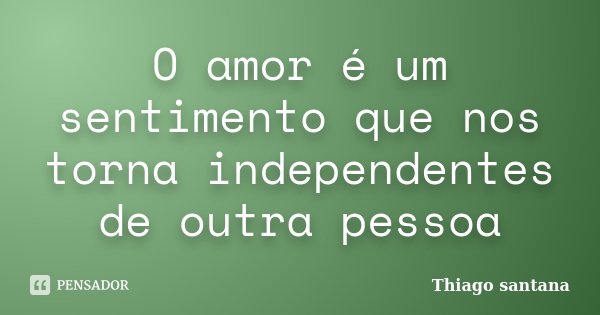 O amor é um sentimento que nos torna independentes de outra pessoa... Frase de Thiago santana.
