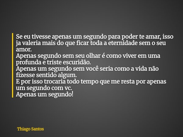 Se eu tivesse apenas um segundo para poder te amar, isso ja valeria mais do que ficar toda a eternidade sem o seu amor. Apenas segundo sem seu olhar é como vive... Frase de Thiago Santos.