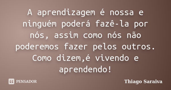 A aprendizagem é nossa e ninguém poderá fazê-la por nós, assim como nós não poderemos fazer pelos outros. Como dizem,é vivendo e aprendendo!... Frase de Thiago Saraiva.