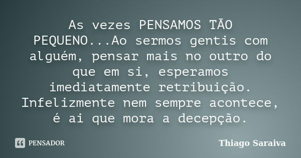 As vezes PENSAMOS TÃO PEQUENO...Ao sermos gentis com alguém, pensar mais no outro do que em si, esperamos imediatamente retribuição. Infelizmente nem sempre aco... Frase de Thiago Saraiva.