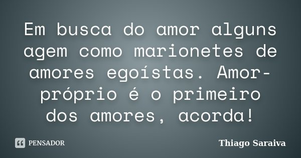 Em busca do amor alguns agem como marionetes de amores egoístas. Amor-próprio é o primeiro dos amores, acorda!... Frase de Thiago Saraiva.