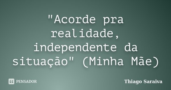 "Acorde pra realidade, independente da situação" (Minha Mãe)... Frase de Thiago Saraiva.