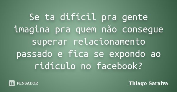 Se ta difícil pra gente imagina pra quem não consegue superar relacionamento passado e fica se expondo ao ridículo no facebook?... Frase de Thiago Saraiva.