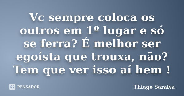 Vc sempre coloca os outros em 1º lugar e só se ferra? É melhor ser egoísta que trouxa, não? Tem que ver isso aí hem !... Frase de Thiago Saraiva.