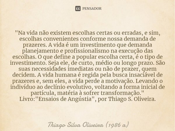 "Na vida não existem escolhas certas ou erradas, e sim, escolhas convenientes conforme nossa demanda de prazeres. A vida é um investimento que demanda plan... Frase de Thiago Silva Oliveira (1986 a).