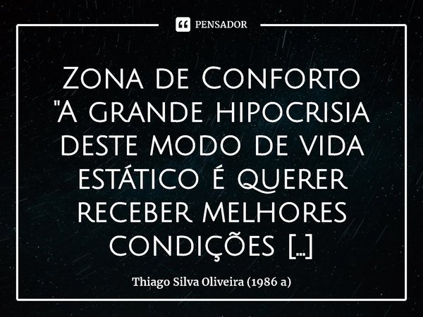 Zona de Conforto
"A grande hipocrisia deste modo de vida estático é querer receber melhores condições laborando as mesmas atitudes e pensamentos. É querer ... Frase de Thiago Silva Oliveira (1986 a).