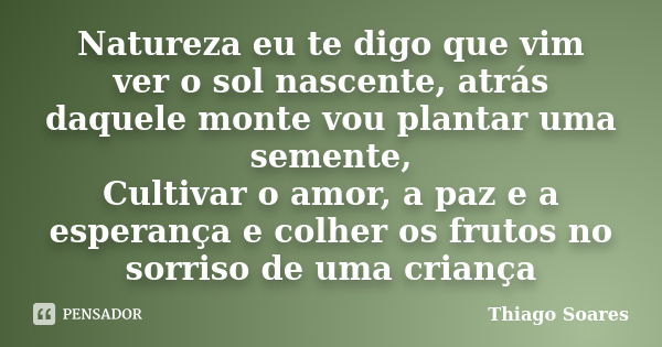 Natureza eu te digo que vim ver o sol nascente, atrás daquele monte vou plantar uma semente, Cultivar o amor, a paz e a esperança e colher os frutos no sorriso ... Frase de Thiago Soares.