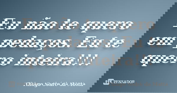 Eu não te quero em pedaços. Eu te quero inteira!!!... Frase de Thiago Sodré da Motta.