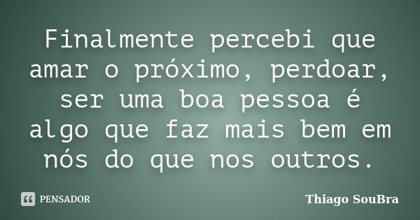 Finalmente percebi que amar o próximo, perdoar, ser uma boa pessoa é algo que faz mais bem em nós do que nos outros.... Frase de Thiago SouBra.