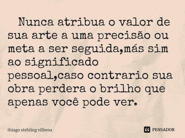 ⁠ Nunca atribua o valor de sua arte a uma precisão ou meta a ser seguida,más sim ao significado pessoal,caso contrario sua obra perdera o brilho que apenas você... Frase de thiago stehling vilhena.