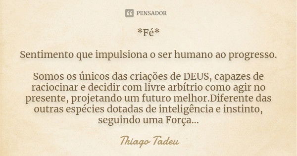 *Fé* Sentimento que impulsiona o ser humano ao progresso. Somos os únicos das criações de DEUS, capazes de raciocinar e decidir com livre arbítrio como agir no ... Frase de Thiago Tadeu.