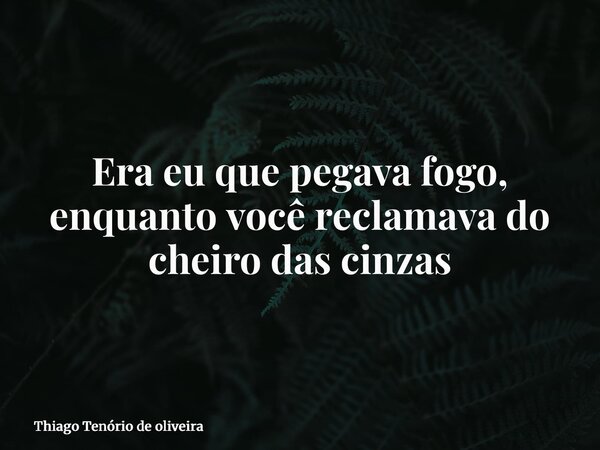 Era eu que pegava fogo, enquanto você reclamava do cheiro das cinzas... Frase de Thiago Tenório de oliveira.