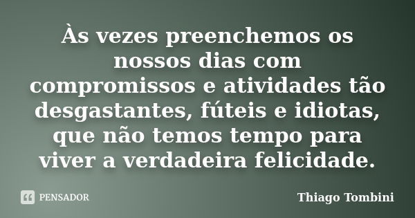 Às vezes preenchemos os nossos dias com compromissos e atividades tão desgastantes, fúteis e idiotas, que não temos tempo para viver a verdadeira felicidade.... Frase de Thiago Tombini.