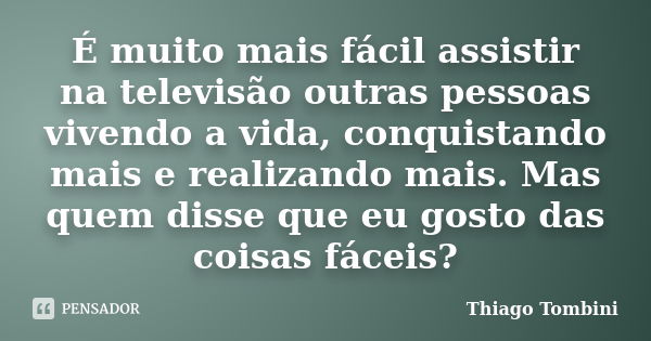 É muito mais fácil assistir na televisão outras pessoas vivendo a vida, conquistando mais e realizando mais. Mas quem disse que eu gosto das coisas fáceis?... Frase de Thiago Tombini.