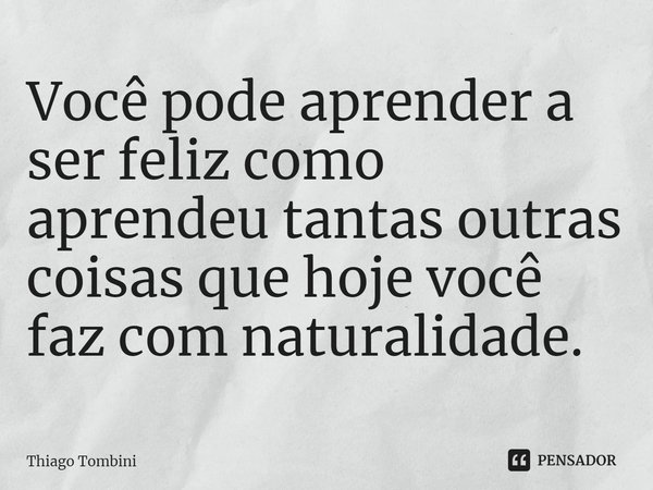 ⁠Você pode aprender a ser feliz como aprendeu tantas outras coisas que hoje você faz com naturalidade.... Frase de Thiago Tombini.