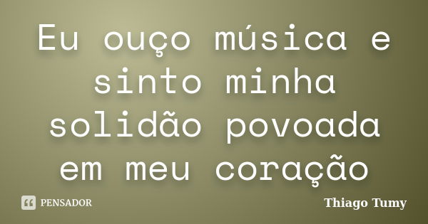 Eu ouço música e sinto minha solidão povoada em meu coração... Frase de Thiago Tumy.