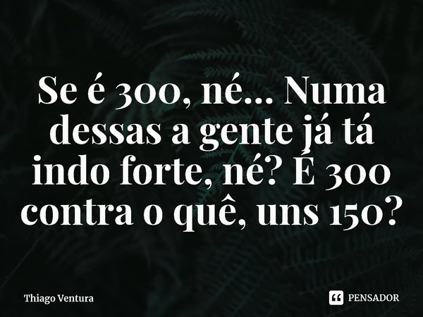 ⁠Se é 300, né… Numa dessas a gente já tá indo forte, né? É 300 contra o quê, uns 150?... Frase de Thiago Ventura.