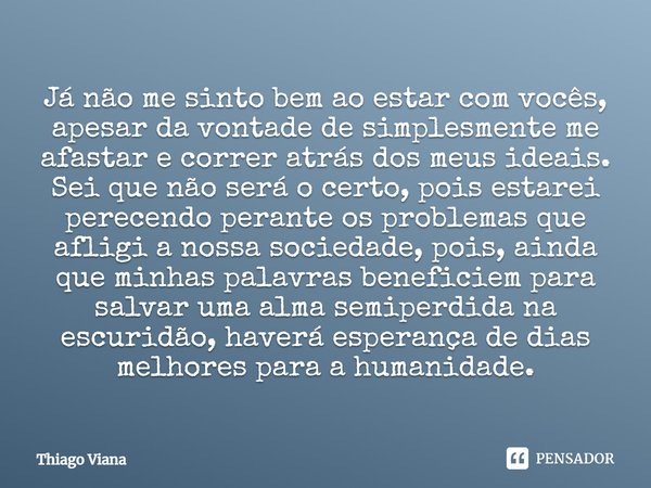 Já não me sinto bem ao estar com vocês, apesar da vontade de simplesmente me afastar e correr atrás dos meus ideais. Sei que não será o certo, pois estarei pere... Frase de Thiago Viana.