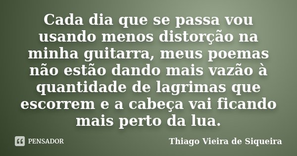 Cada dia que se passa vou usando menos distorção na minha guitarra, meus poemas não estão dando mais vazão à quantidade de lagrimas que escorrem e a cabeça vai ... Frase de Thiago Vieira de Siqueira.