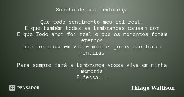 Soneto de uma lembrança Que todo sentimento meu foi real, E que também todas as lembranças causam dor E que Todo amor foi real e que os momentos foram eternos n... Frase de Thiago Wallison.