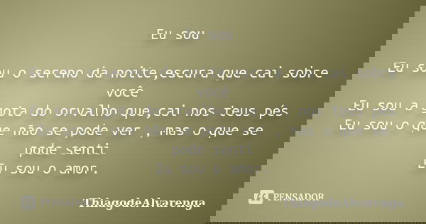 Eu sou Eu sou o sereno da noite,escura que cai sobre você Eu sou a gota do orvalho que,cai nos teus pés Eu sou o que não se pode ver , mas o que se pode senti E... Frase de ThiagodeAlvarenga.