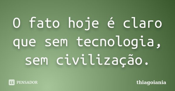 O fato hoje é claro que sem tecnologia, sem civilização.... Frase de thiagoiania.