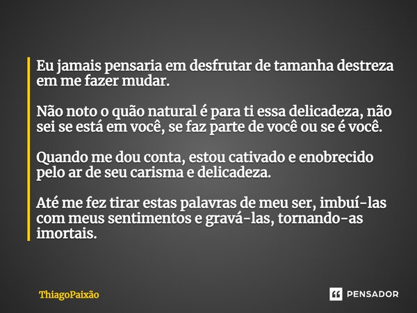 Eu jamais pensaria em desfrutar de tamanha destreza em me fazer mudar. Não noto o quão natural é para ti essa delicadeza, não sei se está em você, se faz parte ... Frase de ThiagoPaixão.