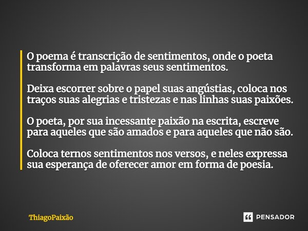 ⁠O poema é transcrição de sentimentos, onde o poeta transforma em palavras seus sentimentos. Deixa escorrer sobre o papel suas angústias, coloca nos traços suas... Frase de ThiagoPaixão.