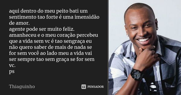 aqui dentro do meu peito bati um sentimento tao forte é uma imensidão de amor. agente pode ser muito feliz. amanheceu e o meu coração percebeu que a vida sem vc... Frase de thiaguinho.