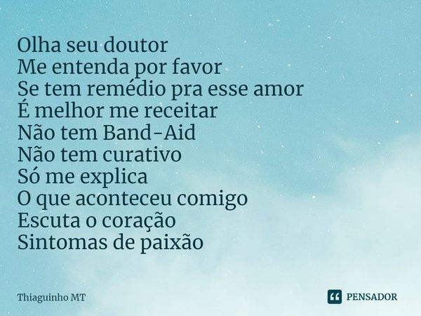 ⁠Olha seu doutor
Me entenda por favor
Se tem remédio pra esse amor
É melhor me receitar
Não tem Band-Aid
Não tem curativo
Só me explica
O que aconteceu comigo
E... Frase de Thiaguinho MT.