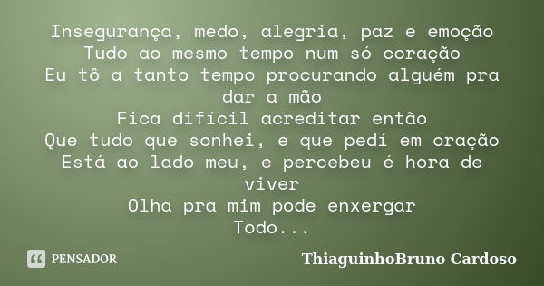 Insegurança, medo, alegria, paz e emoção Tudo ao mesmo tempo num só coração Eu tô a tanto tempo procurando alguém pra dar a mão Fica difícil acreditar então Que... Frase de ThiaguinhoBruno Cardoso.