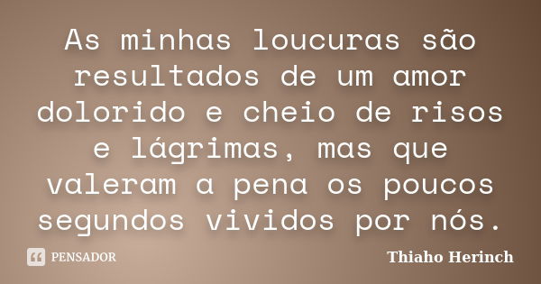 As minhas loucuras são resultados de um amor dolorido e cheio de risos e lágrimas, mas que valeram a pena os poucos segundos vividos por nós.... Frase de Thiaho Herinch.