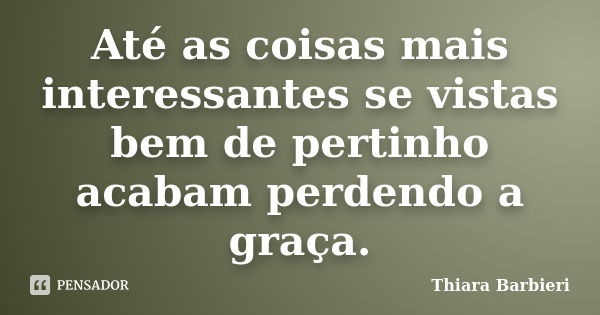 Até as coisas mais interessantes se vistas bem de pertinho acabam perdendo a graça.... Frase de Thiara Barbieri.